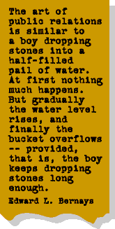 The art of public relations is similar to a boy dropping stones into a half-filled pail of water. At first nothing happens. But gradually the water level rises, and finally the bucket overflows -- provided, that is, the boy keeps dropping stones long enough. Edward L. Bernays